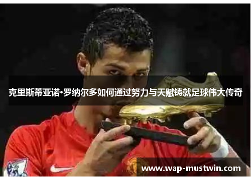克里斯蒂亚诺·罗纳尔多如何通过努力与天赋铸就足球伟大传奇